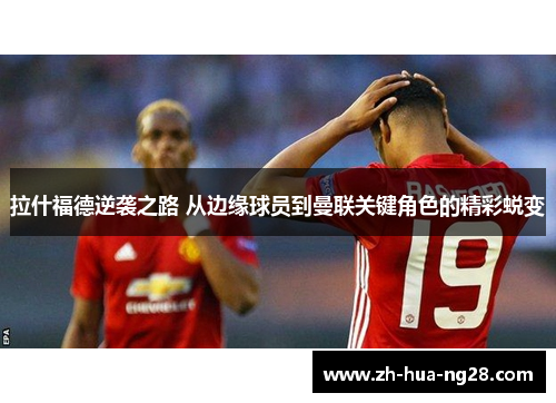 拉什福德逆袭之路 从边缘球员到曼联关键角色的精彩蜕变