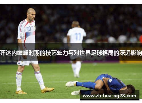 齐达内巅峰时期的技艺魅力与对世界足球格局的深远影响