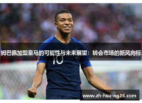 姆巴佩加盟皇马的可能性与未来展望:转会市场的新风向标 姆巴佩加盟皇马的可能性与未来展望:转会市场的新风向标