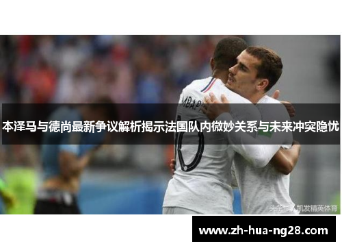 本泽马与德尚最新争议解析揭示法国队内微妙关系与未来冲突隐忧 本泽马与德尚最新争议解析揭示法国队内微妙关系与未来冲突隐忧
