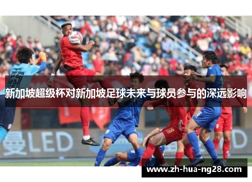 新加坡超级杯对新加坡足球未来与球员参与的深远影响