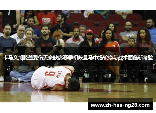 卡马文加膝盖受伤无奈缺席赛季初段皇马中场轮换与战术面临新考验 卡马文加膝盖受伤无奈缺席赛季初段皇马中场轮换与战术面临新考验