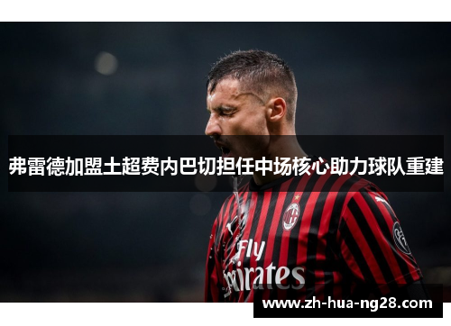 弗雷德加盟土超费内巴切担任中场核心助力球队重建 弗雷德加盟土超费内巴切担任中场核心助力球队重建