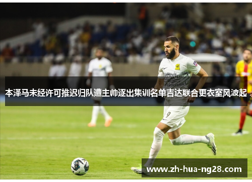 本泽马未经许可推迟归队遭主帅逐出集训名单吉达联合更衣室风波起 本泽马未经许可推迟归队遭主帅逐出集训名单吉达联合更衣室风波起